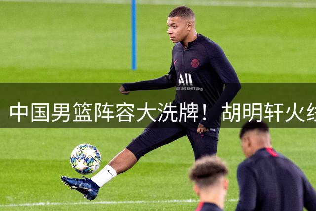 中国男篮阵容大洗牌！胡明轩火线回归填补后场空缺