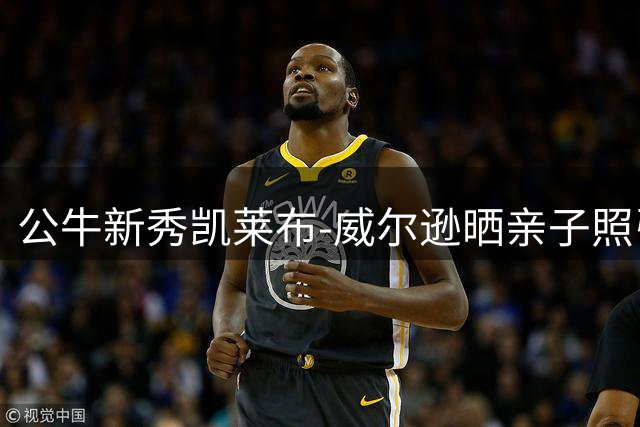 公牛新秀凯莱布-威尔逊晒亲子照引热议