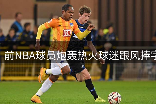 前NBA球员炮轰热火球迷跟风捧字母哥