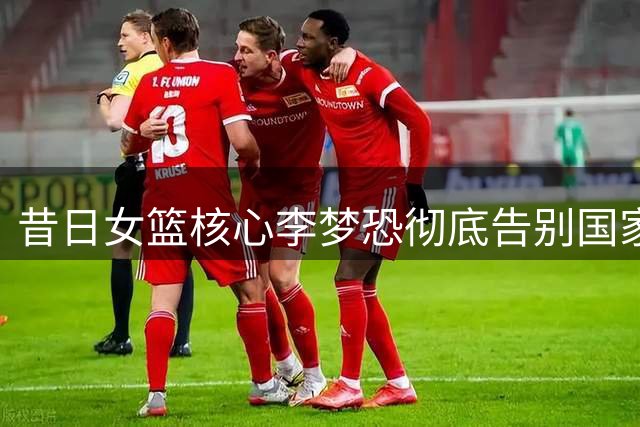 昔日女篮核心李梦恐彻底告别国家队 商业项目疑云笼罩职业生涯