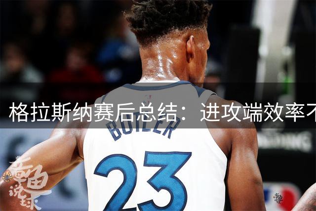 格拉斯纳赛后总结：进攻端效率不足致败，防守表现值得肯定