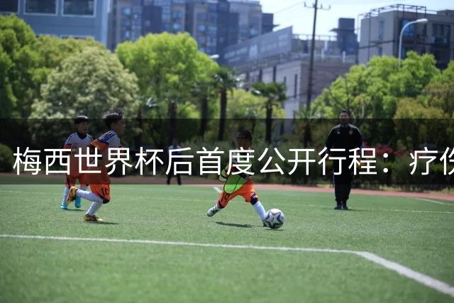 梅西世界杯后首度公开行程：疗伤探亲两不误 国家队去留引猜测