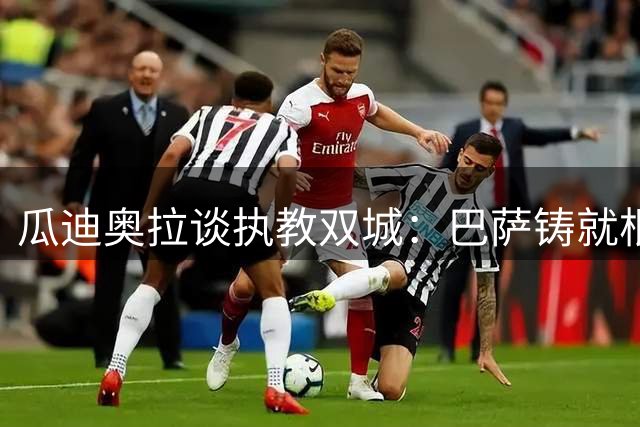 瓜迪奥拉谈执教双城：巴萨铸就根基，曼城成就蜕变