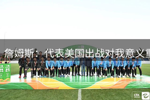 詹姆斯：代表美国出战对我意义重大 奥运会世界杯能团结全国民众