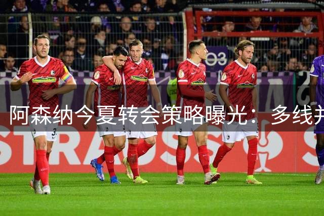 阿森纳今夏转会策略曝光：多线并行锁定最佳人选
