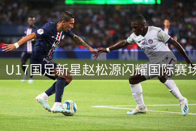 U17国足新星赵松源闪耀国际赛场 未来或成海外军团新力量